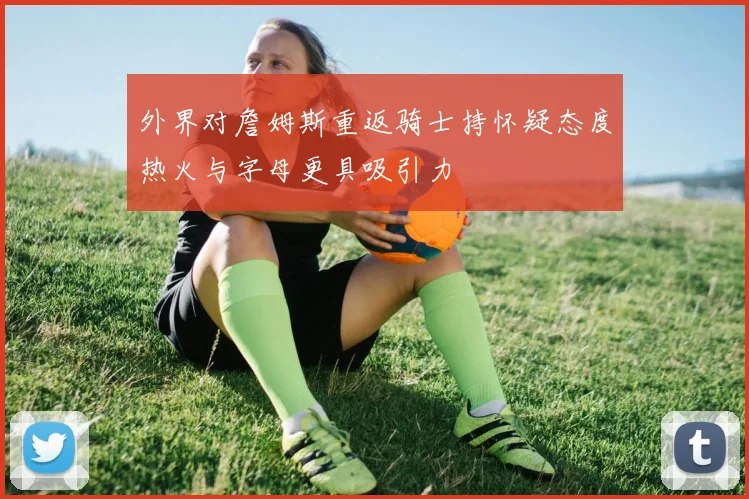 外界对詹姆斯重返骑士持怀疑态度热火与字母更具吸引力