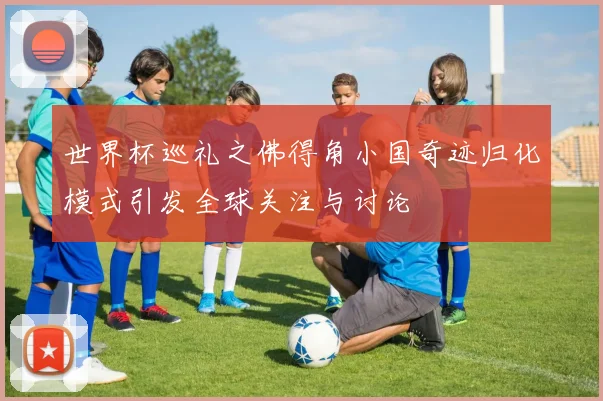 世界杯巡礼之佛得角小国奇迹归化模式引发全球关注与讨论