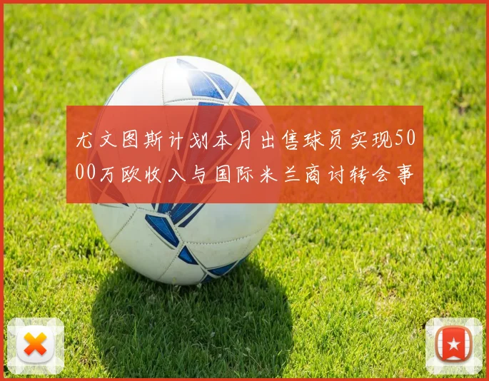 尤文图斯计划本月出售球员实现5000万欧收入与国际米兰商讨转会事宜