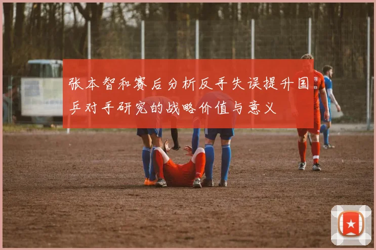 张本智和赛后分析反手失误提升国乒对手研究的战略价值与意义