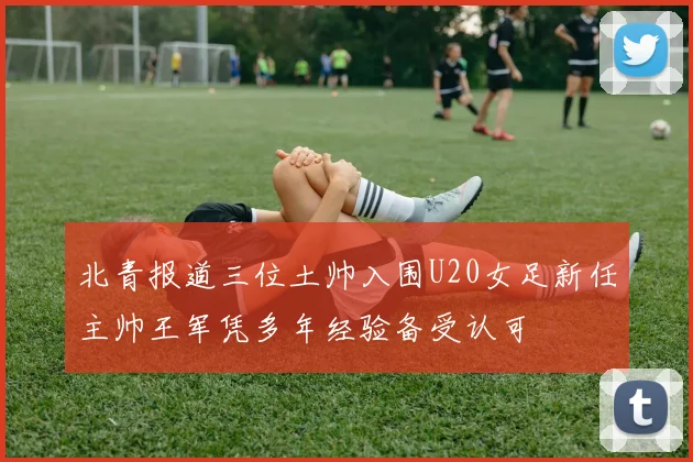 北青报道三位土帅入围U20女足新任主帅王军凭多年经验备受认可