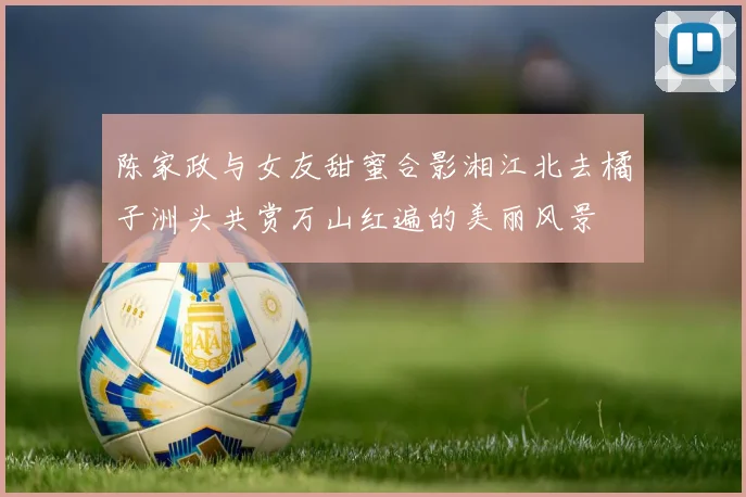 陈家政与女友甜蜜合影湘江北去橘子洲头共赏万山红遍的美丽风景