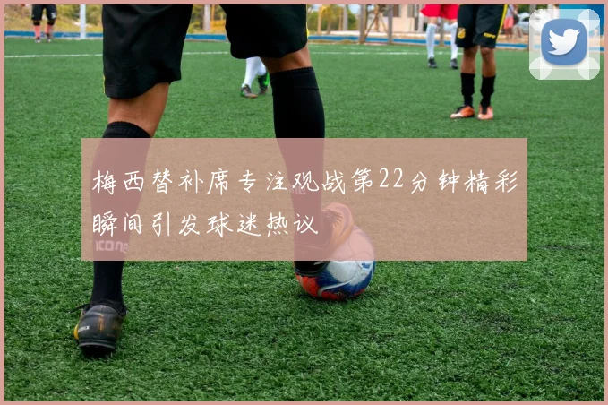 梅西替补席专注观战第22分钟精彩瞬间引发球迷热议