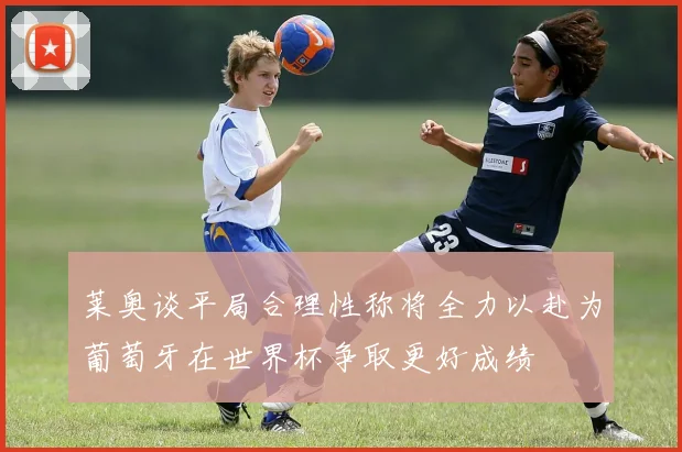 莱奥谈平局合理性称将全力以赴为葡萄牙在世界杯争取更好成绩