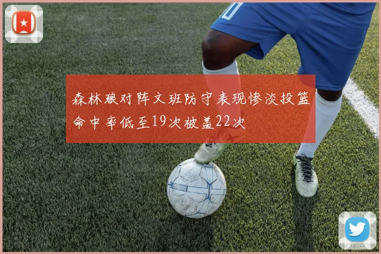 森林狼对阵文班防守表现惨淡投篮命中率低至19次被盖22次