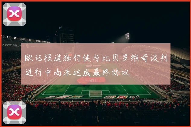 欧记报道独行侠与比贝罗维奇谈判进行中尚未达成最终协议