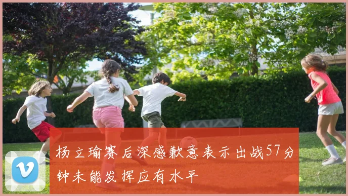 杨立瑜赛后深感歉意表示出战57分钟未能发挥应有水平