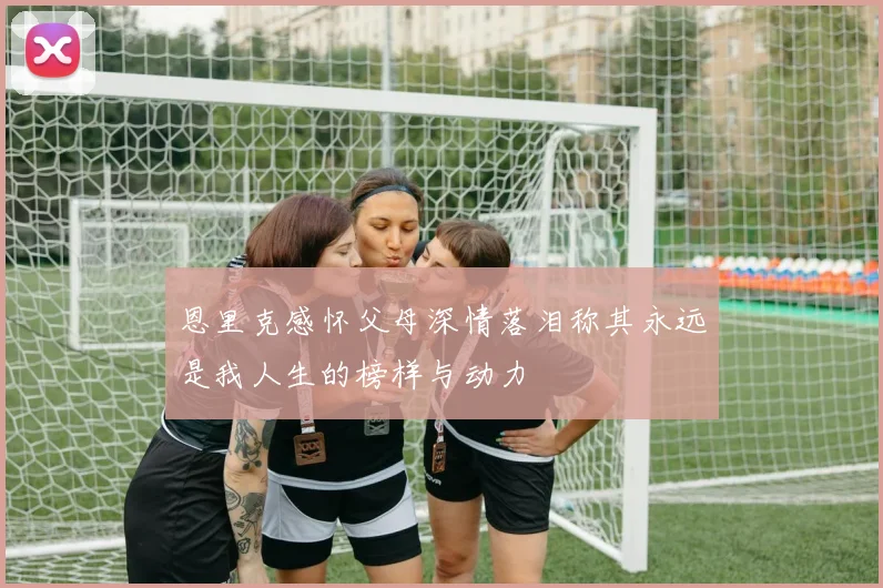 恩里克感怀父母深情落泪称其永远是我人生的榜样与动力