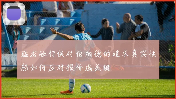猛龙独行侠对伦纳德的追求真实快船如何应对报价成关键