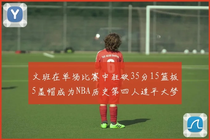 文班在单场比赛中狂砍35分15篮板5盖帽成为NBA历史第四人追平大梦鲨鱼天勾