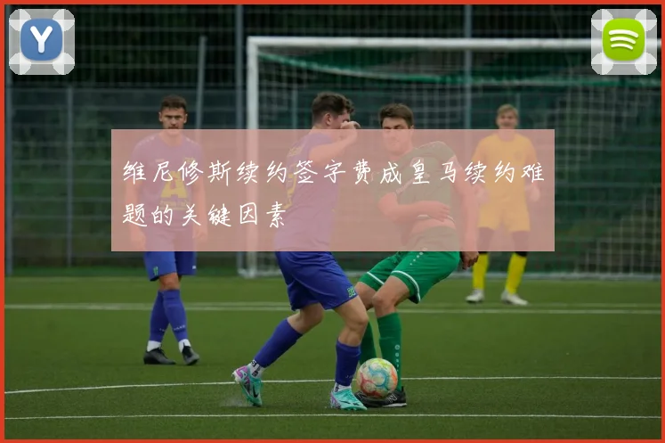 维尼修斯续约签字费成皇马续约难题的关键因素