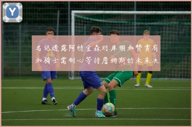 名记透露阿特金森对库明加赞赏有加骑士需耐心等待詹姆斯的未来决定