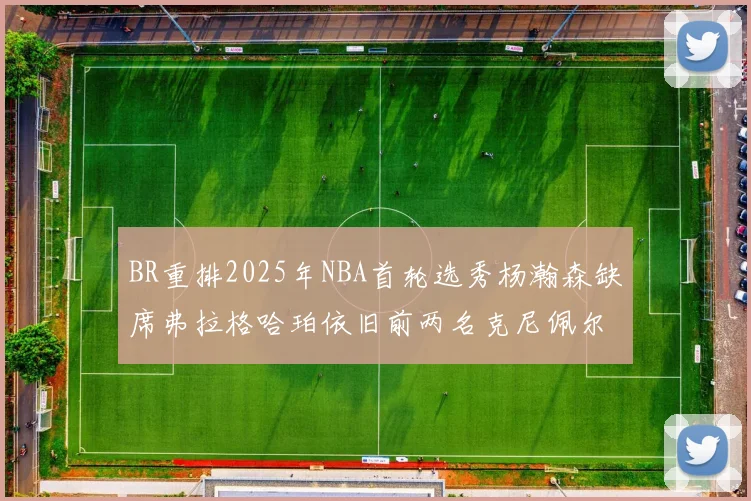 BR重排2025年NBA首轮选秀杨瀚森缺席弗拉格哈珀依旧前两名克尼佩尔锁定探花位
