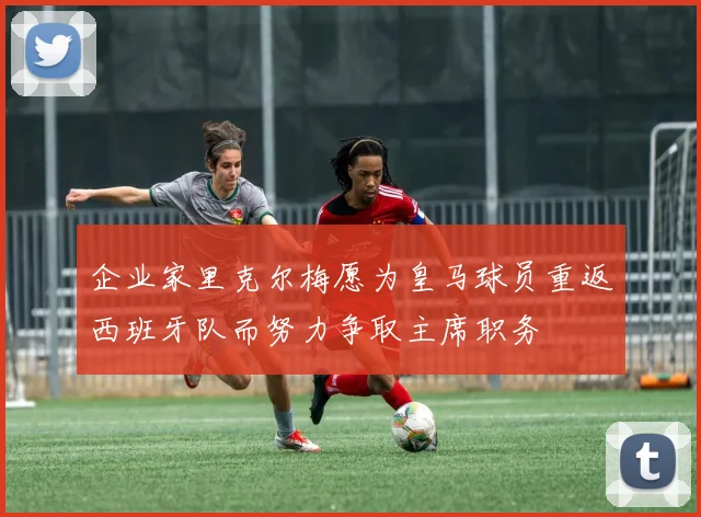 企业家里克尔梅愿为皇马球员重返西班牙队而努力争取主席职务