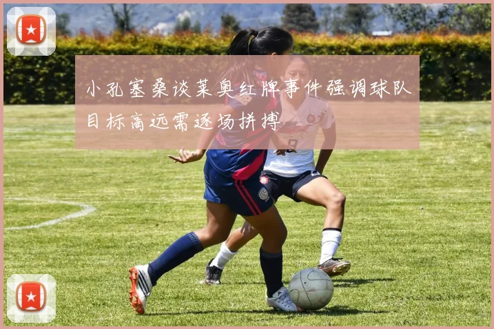 小孔塞桑谈莱奥红牌事件强调球队目标高远需逐场拼搏