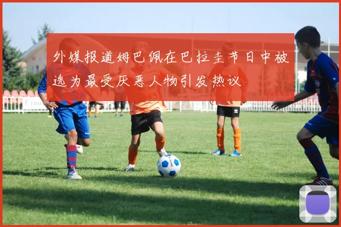 外媒报道姆巴佩在巴拉圭节日中被选为最受厌恶人物引发热议