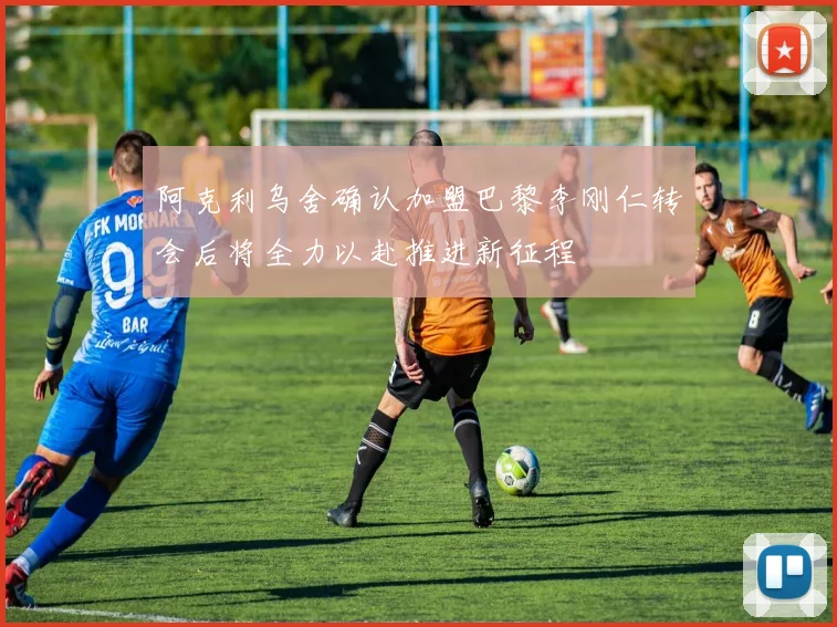 阿克利乌舍确认加盟巴黎李刚仁转会后将全力以赴推进新征程