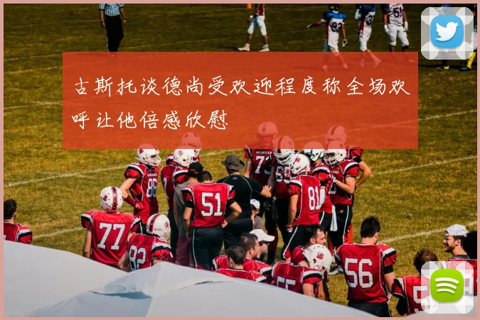 古斯托谈德尚受欢迎程度称全场欢呼让他倍感欣慰