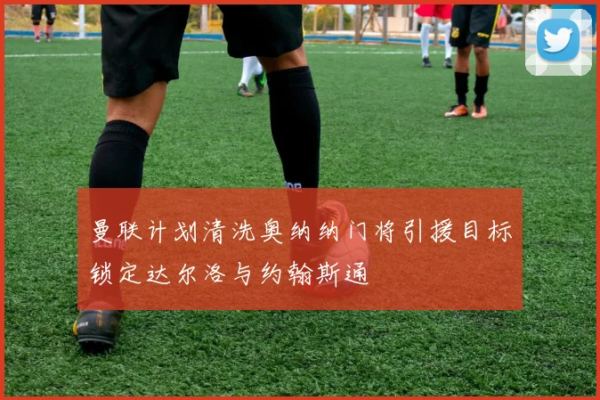 曼联计划清洗奥纳纳门将引援目标锁定达尔洛与约翰斯通