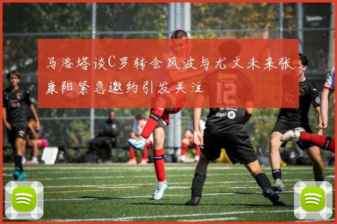 马洛塔谈C罗转会风波与尤文未来张康阳紧急邀约引发关注