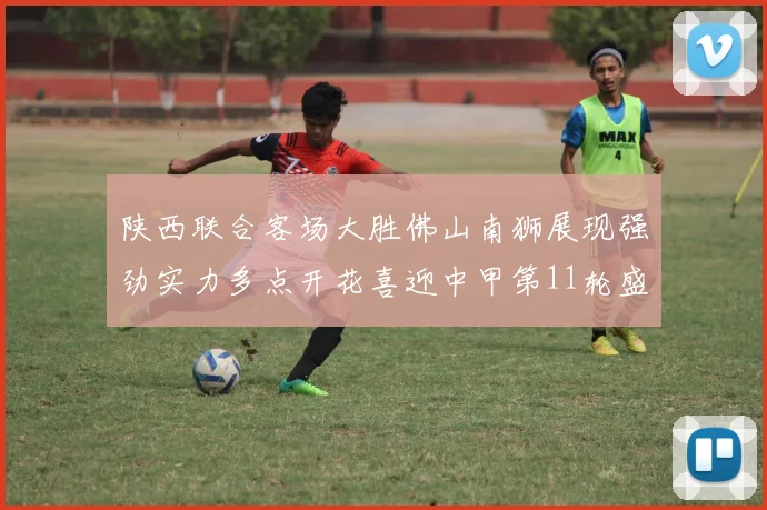 陕西联合客场大胜佛山南狮展现强劲实力多点开花喜迎中甲第11轮盛宴