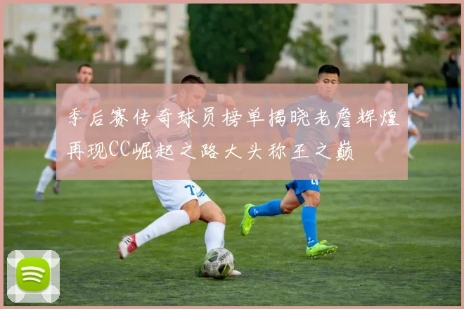 季后赛传奇球员榜单揭晓老詹辉煌再现CC崛起之路大头称王之巅