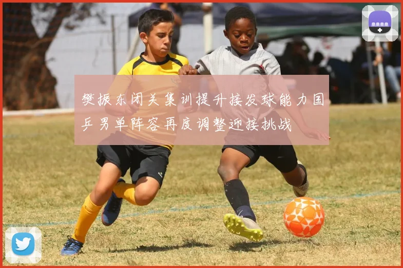 樊振东闭关集训提升接发球能力国乒男单阵容再度调整迎接挑战